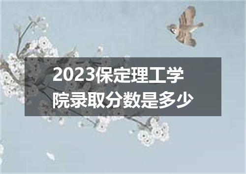 2023保定理工学院录取分数是多少