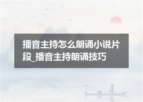 播音主持怎么朗诵小说片段_播音主持朗诵技巧