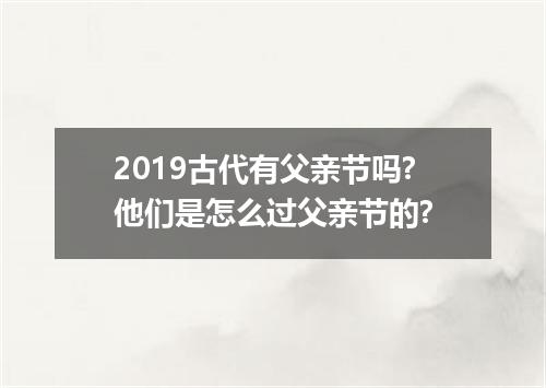 2019古代有父亲节吗?他们是怎么过父亲节的?