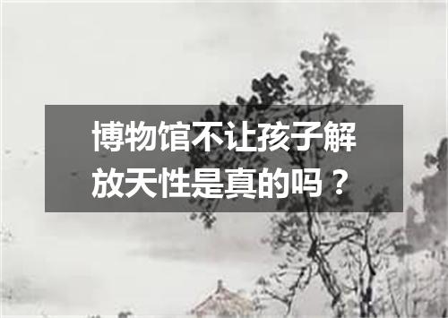 博物馆不让孩子解放天性是真的吗？