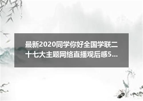 最新2020同学你好全国学联二十七大主题网络直播观后感5篇