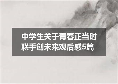 中学生关于青春正当时联手创未来观后感5篇