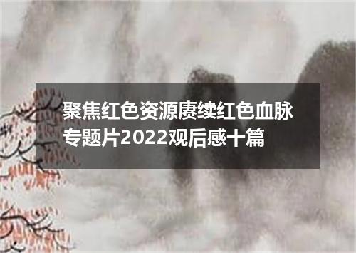 聚焦红色资源赓续红色血脉专题片2022观后感十篇