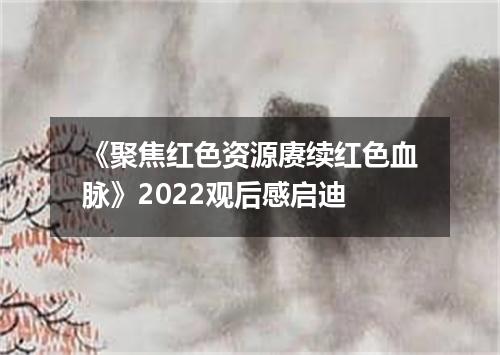 《聚焦红色资源赓续红色血脉》2022观后感启迪