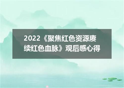 2022《聚焦红色资源赓续红色血脉》观后感心得