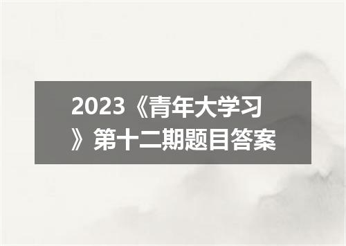2023《青年大学习》第十二期题目答案