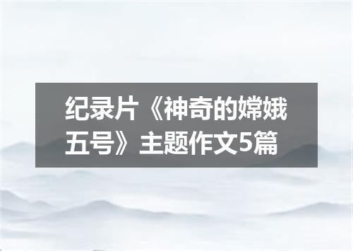 纪录片《神奇的嫦娥五号》主题作文5篇