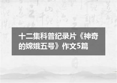 十二集科普纪录片《神奇的嫦娥五号》作文5篇