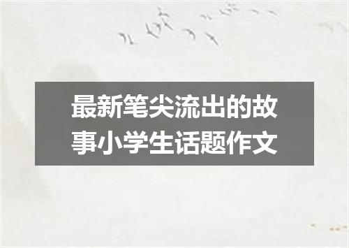 最新笔尖流出的故事小学生话题作文