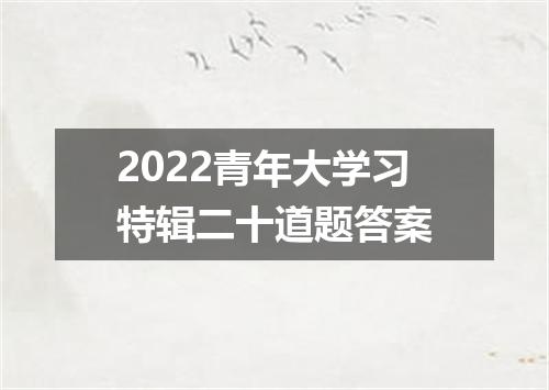2022青年大学习特辑二十道题答案