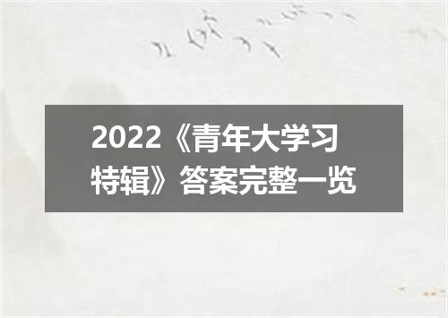 2022《青年大学习特辑》答案完整一览