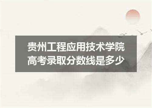 贵州工程应用技术学院高考录取分数线是多少