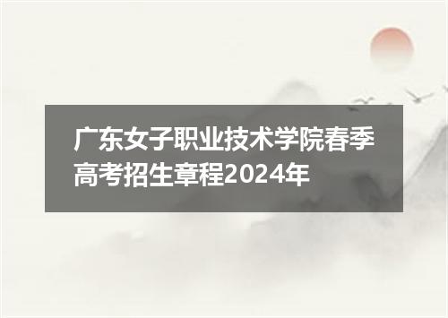 广东女子职业技术学院春季高考招生章程2024年