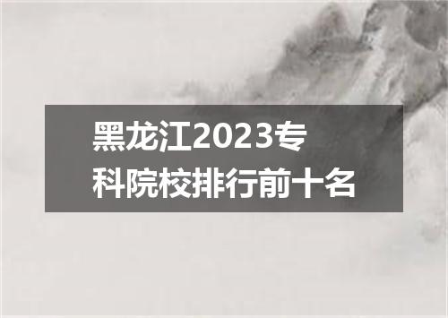 黑龙江2023专科院校排行前十名