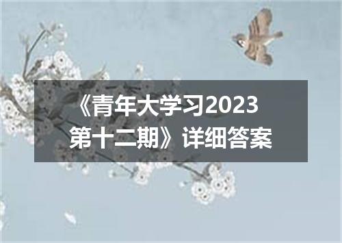 《青年大学习2023第十二期》详细答案