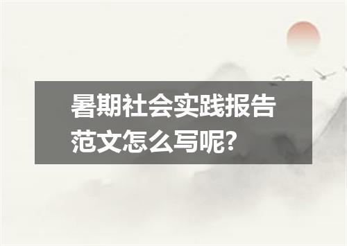 暑期社会实践报告范文怎么写呢?