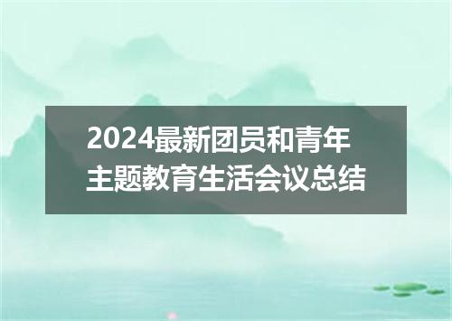 2024最新团员和青年主题教育生活会议总结