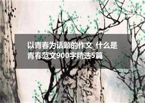 以青春为话题的作文_什么是青春范文900字精选5篇