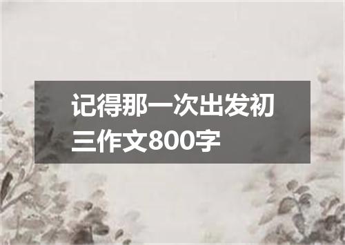 记得那一次出发初三作文800字