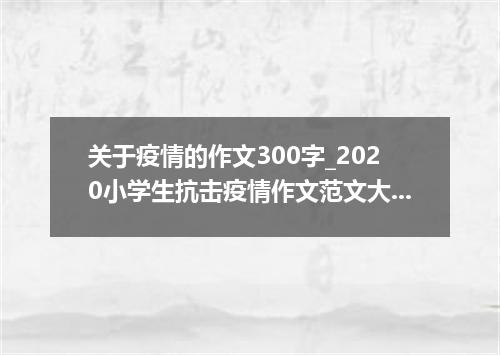 关于疫情的作文300字_2020小学生抗击疫情作文范文大全5篇