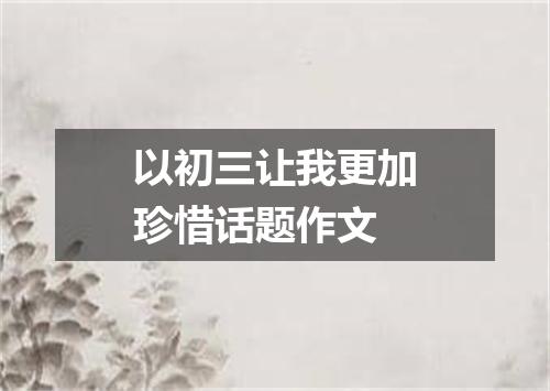 以初三让我更加珍惜话题作文