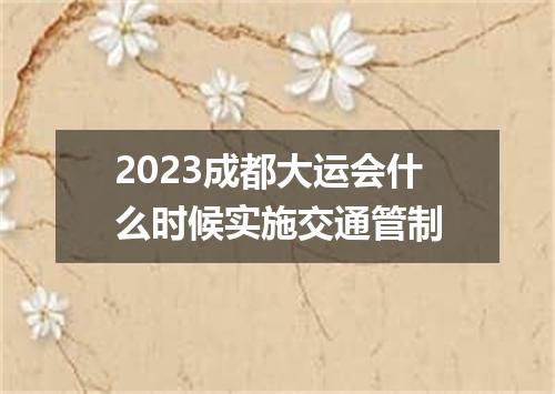 2023成都大运会什么时候实施交通管制