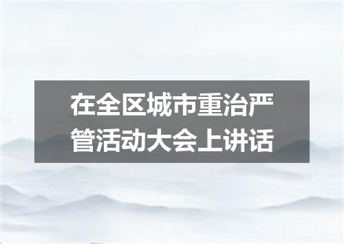 在全区城市重治严管活动大会上讲话