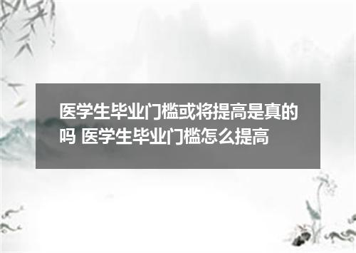 医学生毕业门槛或将提高是真的吗 医学生毕业门槛怎么提高