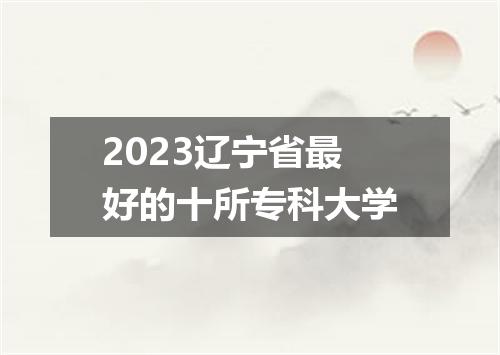 2023辽宁省最好的十所专科大学