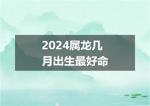 2024属龙几月出生最好命
