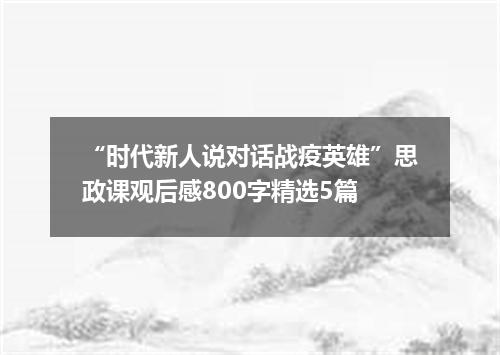 “时代新人说对话战疫英雄”思政课观后感800字精选5篇
