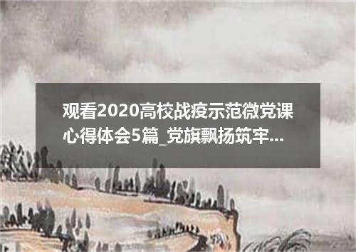 观看2020高校战疫示范微党课心得体会5篇_党旗飘扬筑牢红色防火墙观后感5篇