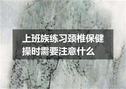 上班族练习颈椎保健操时需要注意什么