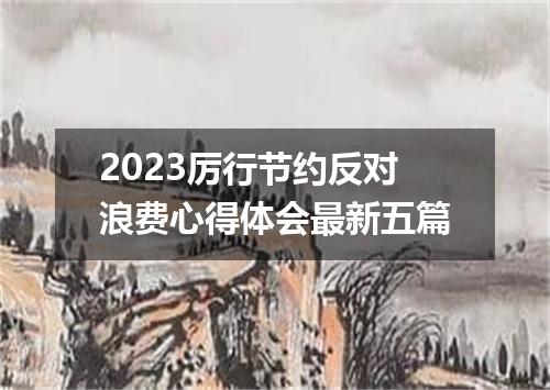 2023厉行节约反对浪费心得体会最新五篇