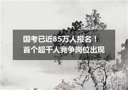 国考已近85万人报名!首个超千人竞争岗位出现