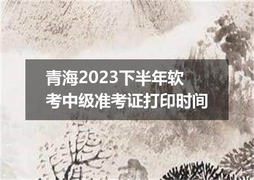 青海2023下半年软考中级准考证打印时间