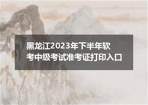 黑龙江2023年下半年软考中级考试准考证打印入口