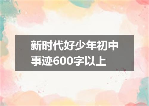 新时代好少年初中事迹600字以上
