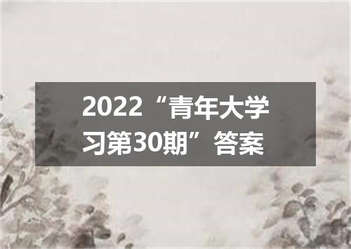 2022“青年大学习第30期”答案