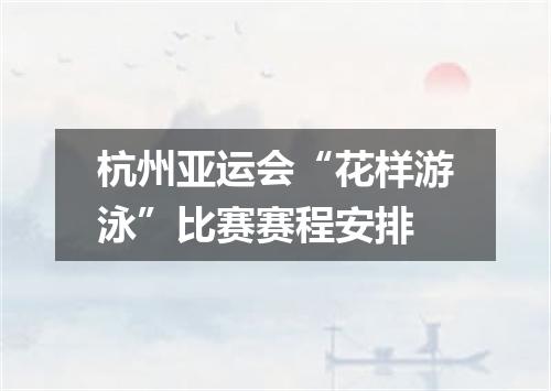 杭州亚运会“花样游泳”比赛赛程安排