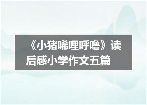 《小猪唏哩呼噜》读后感小学作文五篇