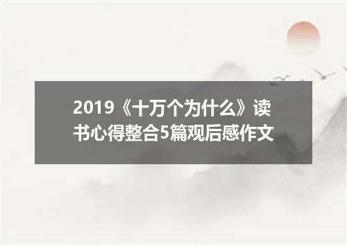 2019《十万个为什么》读书心得整合5篇观后感作文