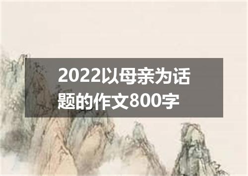 2022以母亲为话题的作文800字