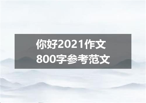 你好2021作文800字参考范文