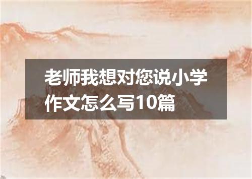 老师我想对您说小学作文怎么写10篇