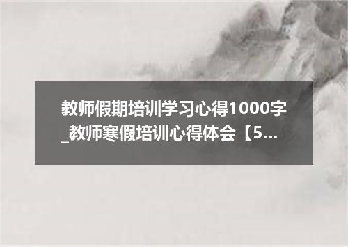 教师假期培训学习心得1000字_教师寒假培训心得体会【5篇】