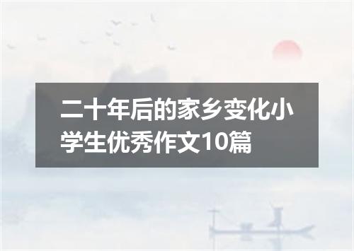 二十年后的家乡变化小学生优秀作文10篇
