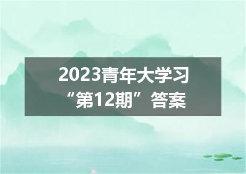 2023青年大学习“第12期”答案