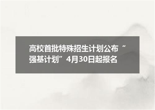 高校首批特殊招生计划公布“强基计划”4月30日起报名
