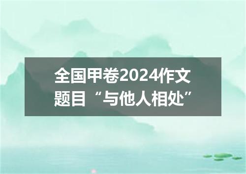 全国甲卷2024作文题目“与他人相处”